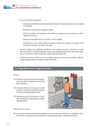 06
en carpinterías metálicas
Manual de seguridad y salud
✓ En caso de utilizar estanterías:
– Considera que deben estar montadas de forma que se impida su vuelco, sujetas al suelo
o a la pared.
– Respeta la carga máxima exigida por balda.
– Coloca los objetos más pesados en las inferiores y procura que la mercancía no sobre-
salga de las mismas.
– Inspecciona periódicamente su estado y el de lo apilado.
– Recuerda que nunca debes trepar por ellas ni improvisar escaleras con cajas o sillas
para poder acceder a las partes más altas.
✓ Cuando trabajes con materiales cortantes, como chapas de acero y aluminio o cristal,
desecha de forma inmediata aquellos recortes que presenten deficiencias que puedan afec-
tar a su resistencia. Utiliza recipientes rígidos específicos para ello.
✓ Al terminar la tarea, ordena tu área de trabajo y guarda los útiles y herramientas. Además,
comprueba que todas las máquinas están detenidas.
2.2 Seguridad frente a riesgos eléctricos
Riesgos
Contactos eléctricos directos al tocar par-
tes activas de las máquinas o de la insta-
lación eléctrica.
Contactos eléctricos indirectos al acceder
a partes o elementos metálicos puestos
de manera accidental bajo tensión.
Quemaduras por arco eléctrico e incen-
dios derivados de cortocircuitos o sobre-
calentamientos.
Medidas Preventivas
No efectúes manipulaciones de los equipos ni de las instalaciones eléctricas. La instalación, man-
tenimiento y reparación sólo la puede hacer personal autorizado y cualificado para ello.
 