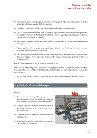 Riesgos y medidas
preventivas generales
No conectes cables sin su clavija de conexión homologada. Tampoco sobrecargues los enchufes
utilizando ladrones o regletas de forma abusiva.
Desconecta siempre los equipos eléctricos tirando de la clavija, nunca del cable.
Evita su sobrecalentamiento. En caso de observar alguna anomalía en forma de descarga eléctri-
ca, olor, humo o ruido no habituales, desconecta el equipo y avisa para su reparación. Además,
no te olvides de señalizar la situación.
Nunca anules la puesta a tierra. Si observas algún tipo de deterioro en ésta, comunícalo a la persona
encargada.
Procura que los cables no discurran por pasillos o cualquier zona donde puedan estropearse por
el paso de vehículos o producir tropiezos.
Evita manipular interruptores de luz, bases o los equipos con las manos mojadas o los pies húme-
dos, así como pasar trapos mojados o fregonas sobre clavijas conectadas y aparatos eléctricos en
funcionamiento.
Ante una persona electrocutada, actúa de la siguiente forma:
Procura cortar la tensión y avisa a los Equipos de Emergencia. Si esto no es posible, intenta apartarle
de la fuente de tensión sin tocarle directamente, utilizando para ello elementos aislantes como un lis-
tón de madera.
En caso de contar con la capacitación requerida, proporciona de inmediato los primeros auxilios.
07
2.3 Manipulación manual de cargas
Riesgos
Trastornos músculo-esqueléticos, especialmente
dorsolumbares, debido al manejo de cargas de
peso excesivo, voluminosas o de difícil sujeción.
Caída de objetos en manipulación, tales como los
utensilios de trabajo o las herramientas manua-
les, entre otros.
Cortes en manos al manipular los materiales con
filos cortantes.
Golpes contra objetos en el traslado de mercan-
cías, equipos de trabajo, etc.
 