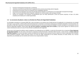 Plan Nacional de Seguridad Ciudadana 2011 (PNSC 2011)



             Formular la apreciación de situación de su jurisdicción.
              Sectorizar su jurisdicción para determinar la asignación de los servicios de patrullaje policial integrado.
             Focalización de los puntos críticos con indicación de las modalidades delictivas.
             Formulación de los dispositivos de servicio de patrullaje policial integrado en coordinación con el responsable municipal del serenazgo.
             Dirigir el servicio de patrullaje policial integrado, empleando los recursos propios y del serenazgo municipal.
             Informar los resultados a los escalones correspondientes para una mejor planificación y toma de acciones conjuntas, en base a los datos
              estadísticos formulados por la unidad especializada.


  1.4 La secuencia de planes: cómo se articulan los Planes de Seguridad Ciudadana
  Las actividades contenidas en el presente PNSC 2011, están articuladas con las políticas que el Estado peruano ha establecido en su búsqueda de una sociedad
  más segura. En ese sentido, la sétima política del Acuerdo Nacional se constituye en el principal sustento de las actividades planteadas en este documento. Por
  otra parte, el PNSC 2011 representa el instrumento de planificación guía de la secuencia de planes del SINASEC y muestra cual debe ser la articulación entre los
  Planes de Seguridad Ciudadana. Dichos planes son una de las primeras y principales tareas de los Comités, ya que buscan organizar los esfuerzos que de
  manera intersectorial se dan en la zona a fin de enfrentar la problemática de inseguridad.

  Se tiene que a nivel regional las políticas, planes y programas son establecidos por los CORESEC, a través de la formulación de sus respectivos Planes Regionales
  de Seguridad Ciudadana. Por otra parte a nivel local, los respectivos Comités Provinciales y Distritales deben formular, a inicios de año, sus Planes Locales de
  Seguridad Ciudadana, los mismos que deben contener principalmente los objetivos de las acciones en que se realicen en el tema, la descripción de la situación
  actual (estadísticas policiales, mapeo de puntos críticos y de zonas de riesgo, problemática de los ámbitos educativos, de salud, familiar, etc.) recursos
  disponibles y las actividades que los miembros del Comité se han comprometido en realizar.




                                                                                                                                                                10
 