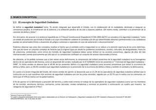 Plan Nacional de Seguridad Ciudadana 2011 (PNSC 2011)



2. MARCO CONCEPTUAL

    2.1 El concepto de Seguridad Ciudadana
    Se define la seguridad ciudadana6 como “la acción integrada que desarrolla el Estado, con la colaboración de la ciudadanía, destinada a asegurar su
    convivencia pacífica, la erradicación de la violencia y la utilización pacífica de las vías y espacios públicos. Del mismo modo, contribuir a la prevención de la
    comisión de delitos y faltas”.

    Por otra parte, de acuerdo a la sentencia expedida por el Tribunal Constitucional (Expediente N 349-2004-AA/TC) se considera a la seguridad ciudadana “como
    un estado de protección que brinda el Estado y en cuya consolidación colabora la sociedad a fin de que determinados derechos pertenecientes a los ciudadanos
    puedan ser preservados frente a situaciones de peligro o amenaza o reparados en caso de vulneración o desconocimiento”.

    Podemos observar que estos dos conceptos resaltan el hecho que el combate contra inseguridad no se reduce a la atención oportuna de los actos delictivos,
    sino que por tener un conjunto complejo de factores que la originan (que van desde los problemas económicos, sociales, culturales, de desigualdades, hasta los
    de urbanismo, ambientales, entre otros) los Comités de Seguridad Ciudadana deben poner énfasis en las acciones preventivas, algunas de ellas del tipo
    intersectoriales (siendo precisamente por ello que en su composición confluyen un conjunto de actores relacionados al tema).

    No obstante, se ha podido constatar que si bien existe varias definiciones, la comprensión del énfasis preventivo de la seguridad ciudadana no es homogéneo
    dentro de los operadores del Sistema, como se desprende del sondeo realizado por la ST-CONASEC entre los asistentes al “I Cónclave de Seguridad Ciudadana –
    2009”. En dicho sondeo se observa que el 49.9% de los asistentes define a la seguridad ciudadana como acciones preventivas que evitan la ocurrencia de
    delitos y faltas; pero un 30.6% considera que seguridad ciudadana es la prevención de la ocurrencia de delitos y faltas y también el combate a la delincuencia.

    En cuanto a la acción integrada del Estado, del mismo sondeo de opinión se desprende que un 21.2% de los operadores de seguridad ciudadana señalan que la
    institución con la cual coordinan más acciones de seguridad ciudadana son con las juntas vecinales, seguido por un 20.7% que lo realiza con los comisarios, en
    tanto que el 9.4% lo realiza con los gobernadores.

    A fin de aportar en la delimitación y precisión del término, y sobre todo orientar el trabajo de los operadores de seguridad ciudadana (como son los miembros
    de los comités, secretarios técnicos, comisarios, juntas vecinales, rondas campesinas y serenos) se presenta a continuación un cuadro que muestra las
    categorías de seguridad en el Perú7.


6
Artículo 2º de la Ley Nº 27933.
7
El cuadro y esquema presentados tiene como base lo desarrollado por la Dirección de Participación y Seguridad Ciudadana de la PNP mediante la Resolución Directoral Nº 006-2007-
DIRGEN/DIRPASEC, del 10 de enero de 2007.
 