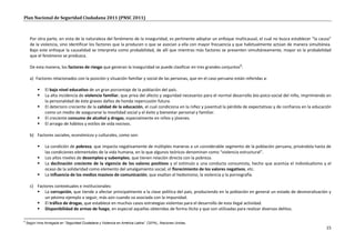 Plan Nacional de Seguridad Ciudadana 2011 (PNSC 2011)



      Por otra parte, en vista de la naturaleza del fenómeno de la inseguridad, es pertinente adoptar un enfoque multicausal, el cual no busca establecer “la causa”
      de la violencia, sino identificar los factores que la producen o que se asocian a ella con mayor frecuencia y que habitualmente actúan de manera simultánea.
      Bajo este enfoque la causalidad se interpreta como probabilidad, de allí que mientras más factores se presenten simultáneamente, mayor es la probabilidad
      que el fenómeno se produzca.

      De esta manera, los factores de riesgo que generan la inseguridad se puede clasificar en tres grandes conjuntos8:

      a) Factores relacionados con la posición y situación familiar y social de las personas, que en el caso peruano están referidas a:

              El bajo nivel educativo de un gran porcentaje de la población del país.
              La alta incidencia de violencia familiar, que priva del afecto y seguridad necesarios para el normal desarrollo bio-psico-social del niño, imprimiendo en
               la personalidad de éste graves daños de honda repercusión futura.
              El deterioro creciente de la calidad de la educación, el cual condiciona en la niñez y juventud la pérdida de expectativas y de confianza en la educación
               como un medio de asegurarse la movilidad social y el éxito y bienestar personal y familiar.
              El creciente consumo de alcohol y drogas, especialmente en niños y jóvenes.
              El arraigo de hábitos y estilos de vida nocivos.

      b) Factores sociales, económicos y culturales, como son:

              La condición de pobreza, que impacta negativamente de múltiples maneras a un considerable segmento de la población peruana, privándola hasta de
               las condiciones elementales de la vida humana, en lo que algunos teóricos denominan como “violencia estructural”.
              Los altos niveles de desempleo y subempleo, que tienen relación directa con la pobreza.
              La declinación creciente de la vigencia de los valores positivos y el estímulo a una conducta consumista, hecho que acentúa el individualismo y el
               ocaso de la solidaridad como elemento del amalgamiento social; el florecimiento de los valores negativos, etc.
              La influencia de los medios masivos de comunicación, que exaltan el hedonismo, la violencia y la pornografía.

      c) Factores contextuales e institucionales:
          La corrupción, que tiende a afectar principalmente a la clase política del país, produciendo en la población en general un estado de desmoralización y
             un pésimo ejemplo a seguir, más aún cuando va asociada con la impunidad.
          El tráfico de drogas, que establece en muchos casos estrategias violentas para el desarrollo de esta ilegal actividad.
          Disponibilidad de armas de fuego, en especial aquellas obtenidas de forma ilícita y que son utilizadas para realizar diversos delitos.

8
    Según Irma Arraigada en “Seguridad Ciudadana y Violencia en América Latina”. CEPAL, Naciones Unidas.
                                                                                                                                                                     15
 