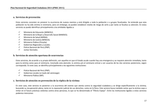 Plan Nacional de Seguridad Ciudadana 2011 (PNSC 2011)



  a. Servicios de prevención

     Estos servicios consisten en prevenir la ocurrencia de nuevos eventos y está dirigido a toda la población o a grupos focalizados. Se entiende que esta
     población no ha sido víctima ni victimario, pero sin embargo, se pueden establecer niveles de riesgo de serlo y por tanto se focaliza su atención. En estos
     servicios se puede identificar principalmente a las entidades ligadas a:

             Ministerio de Educación (MINEDU).
             Ministerio de la Mujer y Desarrollo Social (MIMDES).
             Ministerio de Salud (MINSA).
             Ministerio de Justicia (MINJUS).
             Ministerio Público (Fiscalía).
             Gobiernos Regionales y Locales.
             Policía Nacional del Perú (PNP).
             Juntas Vecinales.

  b. Servicios de atención oportuna de ocurrencias

     Estos servicios, de acuerdo a su propia definición, son aquellos en que el Estado acude cuando hay una emergencia y se requiere atención inmediata, tanto
     para la víctima como para el victimario. Concluido esta atención, la víctima y/o el victimario entran a ser usuarios de los dos servicios posteriores, según
     corresponda. En este caso, se identifica principalmente a las siguientes instituciones:

             Policía Nacional del Perú (PNP).
             Gobiernos Locales (a través del serenazgo).
             Ministerio Público (MP).

  c. Servicios de atención en prevención de la réplica de la víctima

     En este caso, este servicio es posterior a la ocurrencia del evento que atenta contra la seguridad ciudadana y se dirige específicamente a la víctima,
     buscando su recuperación plena, tanto en la reparación judicial de sus derechos, como en la física. Este servicio busca también evitar que la victima vaya a
     imitar en el futuro prácticas violentas contra otras personas, lo que se ha denominado el “Efecto Espejo”. Entre las instituciones ligadas a estos servicios
     podemos mencionar:


                                                                                                                                                              17
 