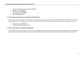 Plan Nacional de Seguridad Ciudadana 2011 (PNSC 2011)



             Ministerio de la Mujer y Desarrollo Social (MIMDES).
             Ministerio de Salud (MINSA).
             Ministerio de Justicia (MINJUS).
             Policía Nacional del Perú (PNP).
             Ministerio Público (MP).

  d. Servicios de prevención de la reincidencia del victimario

     Estos servicios son los que se dirigen a los victimarios, consiste en que se logre una efectiva recuperación y/o rehabilitación y reinserción del victimario a la
     sociedad, después que es atendido por el servicio de acceso a la justicia. En estos servicios se puede identificar principalmente a la siguiente institución:

             Ministerio de Justicia (MINJUS).
             Instituto Nacional Penitenciario (INPE).

  e. Servicios asociados a la Seguridad Ciudadana

     Estos servicios están referidos al acceso a la justicia en la cual la población demanda la reparación de sus derechos vulnerados, generando un gran impacto
     en la percepción de la seguridad ciudadana. Las instituciones prestadoras de estos servicios son las que integran el Sistema de Administración de Justicia.




                                                                                                                                                                   18
 