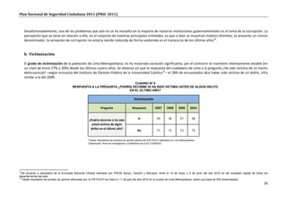 Plan Nacional de Seguridad Ciudadana 2011 (PNSC 2011)



     Desafortunadamente, uno de los problemas que aún no se ha resuelto en la mayoría de nuestras instituciones gubernamentales es el tema de la corrupción. La
     percepción que se tiene en relación a ello, en el conjunto de nuestras principales entidades, es que si bien se muestran matices distintos, se presenta un común
     denominador, la sensación de corrupción no estaría siendo reducida de forma sostenida en el transcurso de los últimos años14.


     b. Victimización

     El grado de victimización de la población de Lima Metropolitana, no ha mostrado variación significativa, por el contrario se mantiene relativamente estable (en
     un nivel de entre 27% y 30%) desde los últimos cuatro años. Se observa así que la respuesta del ciudadano de Lima a la pregunta ¿Ha sido víctima de un hecho
     delincuencial? –según encuesta del Instituto de Opinión Pública de la Universidad Católica15– el 28% de encuestados dice haber sido víctima de un delito, cifra
     similar a la del 2009.
                                                                        CUADRO Nº 8
                                       RESPUESTA A LA PREGUNTA ¿PODRÍA DECIRME SI HA SIDO VICTIMA USTED DE ALGÚN DELITO
                                                                     EN EL ÚLTIMO AÑO?

                                                                                           Victimización

                                                             Pregunta                     Respuesta           2007       2008      2009      2010


                                                    ¿Podría decirme si ha sido                 Si               29        30        27         28
                                                      usted víctima de algún
                                                     delito en el último año?
                                                                                              No                71        71         73        72


                                                   Fuente: Resultados de sondeos de opinión pública del IOP-PUCP realizados en Lima Metropolitana.
                                                   Elaboración: Área de Investigación y Estadística de la ST-CONASEC




14
   De acuerdo a resultados de la Encuesta Nacional Urbana realizado por IPSOS Apoyo, Opinión y Mercado, entre el 14 de mayo y 6 de junio del año 2010 en las ciudades capital de todos los
departamentos del país.
15
   Véase resultados de sondeo de opinión efectuado por la IOP-PUCP los días 9 y 11 de julio del año 2010 en la ciudad de Lima Metropolitana, sobre una base de 500 entrevistados.
                                                                                                                                                                                       26
 