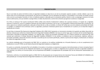 Plan Nacional de Seguridad Ciudadana 2011 (PNSC 2011)



                                                                         PRESENTACIÓN

Hoy en casi todos los países de América Latina, la seguridad ciudadana no deja de ser uno de los principales aspectos sociales a atender, debido a que en los
últimos años se ha incrementado la preocupación, por parte de sus habitantes, por los indicadores de violencia y criminalidad. En ese sentido, los Estados asumen
como una de sus principales funciones el crear un ambiente propicio y adecuado para la convivencia pacífica, donde no solo se propongan acciones en la lucha
contra la delincuencia, sino que también se ponga énfasis a la labor de prevención y control de los factores que generan la violencia e inseguridad.

En el Perú, el artículo 1º de nuestra Constitución Política señala como derecho fundamental la defensa de la persona humana y el respeto de su dignidad;
asimismo, el artículo 2º, inciso 22, establece el derecho que tiene todos los peruanos a vivir en paz, a la tranquilidad, al disfrute del tiempo libre y al descanso, así
como a gozar de un ambiente equilibrado y adecuado al desarrollo de su vida; así también, el artículo 44º señala que uno de los deberes primordiales del Estado
es proteger a la población de las amenazas contra su seguridad y promover el bienestar general que se fundamenta en la justicia y en el desarrollo integral y
equilibrado de la nación.

En esta línea, el presente Plan Nacional de Seguridad Ciudadana 2011 (PNSC 2011) representa un instrumento orientador de la gestión que deben desarrollar las
distintas instancias que conforman el Sistema Nacional de Seguridad Ciudadana (SINASEC). Así, busca en primer lugar, guiar el accionar de los Comités Regionales,
Provinciales y Distritales de Seguridad Ciudadana, y en segundo lugar, mostrar las principales actividades que en la materia realizarán las instituciones de nivel
nacional que conforman el Consejo Nacional de Seguridad Ciudadana (CONASEC). En ese sentido, se establecen aquí los lineamientos, objetivos, políticas y
principales actividades a desarrollar durante el año 2011, buscando que de una manera planificada, y desde un punto de vista integral y multisectorial, se reduzcan
los niveles de inseguridad en el país.

Los criterios empleados para la formulación del PNSC 2011 se sustentan en las políticas establecidas en el Acuerdo Nacional y se da en cumplimiento de lo
establecido en la Ley Nº 27933, Ley del Sistema Nacional de Seguridad Ciudadana y su Reglamento.

En cuanto a su contenido, el presente Plan se ha dividido en tres partes: en la primera, se presentan los aspectos interinstitucionales y el marco conceptual bajo el
cual se desarrollan las acciones de los integrantes del Sistema; en la segunda parte, se realiza un diagnóstico de la situación actual de la seguridad ciudadana a
nivel nacional; y se culmina, en la tercera parte, con los lineamientos del SINASEC y la programación de actividades 2011 de las instituciones representadas en el
CONASEC.

Finalmente, conforme a la normatividad vigente, el PNSC 2011 ha sido propuesto por el equipo técnico de la Secretaría Técnica del CONASEC (ST-CONASEC) y ha
sido aprobado por el Consejo Nacional de Seguridad Ciudadana en su sesión ordinaria del mes de diciembre del 2010.


                                                                                                                                       Secretaría Técnica del CONASEC
                                                                                                                                                                       3
 