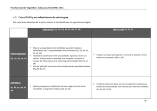 Plan Nacional de Seguridad Ciudadana 2011 (PNSC 2011)



   4.2 Cruce DAFO y establecimiento de estrategias
   Del cruce de los elementos de la matriz anterior se han identificado las siguientes estrategias:


                                       DEBILIDADES: D1, D2, D3, D4, D5, D6, D7, D8                                                    FORTALEZAS: F1, F2, F3




                          Mejorar las capacidades de los Comités de Seguridad Ciudadana
                           identificando roles y responsabilidades de sus miembros (O1, O2, O5, D1,
OPORTUNIDADES:             D2, D3, D4).
                                                                                                               Propiciar una mayor participación y control de la sociedad civil con
                          Fortalecer la coordinación entre las autoridades regionales, locales y la
                           Policía a fin de promover el patrullaje local integrado y promover la                énfasis en lo preventivo (O4, F1, F3).
O1, O2, O3, O4, O5
                           creación del “Observatorio de la Violencia y la Criminalidad” (O2, O3, D1,
                           D8).
                          Articular y difundir los servicios interinstitucionales de seguridad ciudadana
                           (O1, D5, D6, D7).




AMENAZAS:
                                                                                                               Fortalecer la ejecución de los servicios en seguridad ciudadana que
                          Realizar propuestas de modificación del marco legal en función de las                brindan las instituciones de nivel nacional que conforman el SINASEC
A1, A2, A3, A4, A5,
                           necesidades en seguridad ciudadana (A4, D1, D3).                                     (A1, A2, A3, F2, F3).
A6



                                                                                                                                                                                38
 