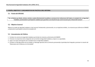 Plan Nacional de Seguridad Ciudadana 2011 (PNSC 2011)



5. VISIÓN, OBJETIVO Y LINEAMIENTOS DE POLÍTICA DEL SISTEMA

  5.1 Visión del SINASEC


  “Ser un Sistema que diseña, articula, controla y evalúa eficientemente las políticas y acciones de las instituciones del Estado y la sociedad civil, en Seguridad
             Ciudadana; promoviendo la participación ciudadana para garantizar una situación de paz social necesaria para el desarrollo humano”.


  5.2 Objetivo General
  Mejorar los niveles de seguridad ciudadana a nivel nacional, fortaleciendo y posicionando, en sus respectivos ámbitos, las instancias que conforman el SINASEC
  y propiciando la participación activa de la sociedad civil.



  5.3 Lineamientos de Política
  1.   Fortalecer los servicios de seguridad ciudadana que brindan las instancias conformantes del SINASEC.
  2.   Promover el compromiso de los integrantes de los Comités de Seguridad Ciudadana y mejorar sus capacidades.
  3.   Lograr una mayor participación de la sociedad civil en la seguridad ciudadana.
  4.   Fortalecer el liderazgo político de los alcaldes y el liderazgo operativo de los comisarios promoviendo el patrullaje local integrado y promover la creación del
       “Observatorio de la Violencia y la Criminalidad”.




                                                                                                                                                                     40
 