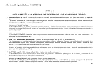 Plan Nacional de Seguridad Ciudadana 2011 (PNSC 2011)



                                                                       ANEXO Nº 1

          BREVE DESCRIPCIÓN DE LAS NORMAS QUE COMPONENE EL MARCO LEGAL DE LA SEGURIDAD CIUDADANA
 Constitución Política del Perú.- El principal marco normativo en materia de seguridad ciudadana lo constituye la Carta Magna, que establece en su Art. 44º
  que:
  “Son deberes primordiales del Estado: defender la soberanía nacional; garantizar la plena vigencia de los derechos humanos; proteger a la población de
  amenazas contra su seguridad; y promover el bienestar general”.

   Asimismo, en el Art. 166º se señala:
   “La Policía Nacional tiene por finalidad fundamental garantizar, mantener y restablecer el orden interno. Presta protección y ayuda a las personas y a la
   comunidad. Garantiza el cumplimiento de las leyes y la seguridad del patrimonio público y del privado. Previene, investiga y combate la delincuencia. Vigila y
   controla las fronteras”.

   Y el Art. 200º, literal 6, señala:
   “La acción del cumplimiento, que procede contra cualquier autoridad o funcionamiento renuente a acatar una norma legal o acto administrativo , sin
   perjuicio de las responsabilidades de Ley”.

 Ley N° 27972, Ley Orgánica de Municipalidades.- En materia de Seguridad Ciudadana, esta Ley en su Art. 85º establece que:
  “Las Municipalidades, en seguridad ciudadana, son responsables de establecer un Sistema de Seguridad Ciudadana en su jurisdicción, con la participación de la
  Policía Nacional y la sociedad civil; y normar el establecimiento de los servicios de serenazgo, vigilancia ciudadana, rondas urbanas o similares, de nivel
  distrital o de centros poblados en la jurisdicción provincial, de acuerdo a Ley”.

   En su Art. 157º establece como Competencia del Concejo Metropolitano “Dictar las normas necesarias para brindar el servicio de seguridad ciudadana, con la
   cooperación de la Policía Nacional del Perú”.

 Ley N° 27238, Ley de la Policía Nacional del Perú – PNP.- Esta Ley, en su Art. 2º, establece que:
  “La Policía Nacional del Perú es la institución del Estado creada para garantizar el orden interno, el libre ejercicio de los derechos fundamentales de las
  personas y el normal desarrollo de las actividades de la ciudadanía”.

   Asimismo, en su Art. 7º, establece como funciones de la Policía Nacional del Perú – PNP:
   “Mantener la seguridad y tranquilidad pública para permitir el libre ejercicio de los derechos fundamentales de las personas consagradas en la Constitución
   Política del Perú”. Asimismo, “Garantizar la seguridad ciudadana. Capacita en esta materia a las entidades vecinales organizadas”.
                                                                                                                                                              48
 