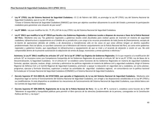 Plan Nacional de Seguridad Ciudadana 2011 (PNSC 2011)



 Ley N° 27933, Ley del Sistema Nacional de Seguridad Ciudadana.- El 11 de febrero del 2003, se promulga la Ley Nº 27933, Ley del Sistema Nacional de
  Seguridad Ciudadana, que en su Art. 3º señala:
  “Crease el Sistema Nacional de Seguridad Ciudadana (SINASEC) que tiene por objetivo coordinar eficazmente la acción del Estado y promover la participación
  ciudadana para garantizar una situación de paz social”.

 Ley N° 28863.- Ley que modifica los Art. 7º, 9º y 16º de la Ley 27933, Ley del Sistema Nacional de Seguridad Ciudadana.

 Ley N° 29611 que modifica la Ley N° 29010 que faculta a los Gobiernos Regionales y Gobiernos Locales a disponer de recursos a favor de la Policía Nacional
  del Perú.- Mediante esta Ley “los gobiernos regionales y gobiernos locales están facultados para realizar gastos de inversión en materia de seguridad
  ciudadana, infraestructura y equipamiento en el ámbito de su jurisdicción y con cargo a los recursos procedentes de toda fuente de financiamiento, excepto de
  la fuente de operaciones oficiales de crédito, y de donaciones y transferencias sólo en los casos en que estas últimas tengan un destino específico
  predeterminado. Para tal efecto, se suscriben convenios con el Ministerio del Interior conjuntamente con la Policía Nacional del Perú, así como entre gobiernos
  regionales y gobiernos locales, que especifiquen la infraestructura y equipamiento de que se trate y el acuerdo de donación o cesión en uso. No está
  comprendida dentro de la presente autorización la adquisición de armas de fuego, municiones y armas químicas o eléctricas."

   Asimismo, la Ley N° 29611 modifica los artículos 10° y 61° de la Ley N° 27867 Ley Orgánica de Gobiernos Regionales. En lo que respecta a la modificación del
   artículo 10° se incorpora como una Competencia Compartida de los Gobiernos Regionales de acuerdo al artículo 36° de la Ley N° 27783, Ley de Bases de la
   Descentralización, la Seguridad Ciudadana. En el artículo 61° se establece como funciones de los Gobiernos Regionales en materia de seguridad ciudadana
   formular, aprobar, ejecutar, evaluar, dirigir, controlar y administrar las políticas regionales en materia de defensa civil y seguridad ciudadana, dirigir el Sistema
   Regional de Defensa Civil y el Comité Regional de Seguridad Ciudadana, promover y apoyar la educación en seguridad vial y ciudadana, así como planear,
   programar, ejecutar y formular directivas, supervisar y evaluar las actividades de seguridad ciudadana regional, en concordancia con la política nacional
   formulada por el Consejo Nacional de Seguridad Ciudadana (CONASEC) y el Sistema Nacional de Seguridad Ciudadana.

 Decreto Supremo N° 012-2003-IN, del 07OCT2003, que aprueba el Reglamento de la Ley del Sistema Nacional de Seguridad Ciudadana.- Mediante este
  dispositivo legal se norma el funcionamiento del Sistema Nacional de Seguridad Ciudadana, con arreglo a las disposiciones establecidas en la Ley Nº 27933 y
  sus modificatorias. En este dispositivo se establecen los mecanismos de funcionamiento del Sistema Nacional de Seguridad Ciudadana, cuya cédula básica son
  los Comités de Seguridad Ciudadana.

 Decreto Supremo N° 008-2000-IN, Reglamento de la Ley de la Policía Nacional de Perú.- En su Art. N° 9, numeral 1, establece como función de la PNP
  “Mantener la seguridad y tranquilidad públicas para permitir el libre ejercicio de los derechos fundamentales de la persona, consagrados en la Constitución
  Política del Perú y las leyes”.



                                                                                                                                                                     49
 