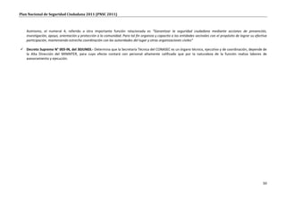 Plan Nacional de Seguridad Ciudadana 2011 (PNSC 2011)



   Asimismo, el numeral 4, referido a otra importante función relacionada es “Garantizar la seguridad ciudadana mediante acciones de prevención,
   investigación, apoyo, orientación y protección a la comunidad. Para tal fin organiza y capacita a las entidades vecinales con el propósito de lograr su efectiva
   participación, manteniendo estrecha coordinación con las autoridades del lugar y otras organizaciones civiles”

 Decreto Supremo N° 003-IN, del 30JUN03.- Determina que la Secretaría Técnica del CONASEC es un órgano técnico, ejecutivo y de coordinación, depende de
  la Alta Dirección del MININTER, para cuyo efecto contará con personal altamente calificado que por la naturaleza de la función realiza labores de
  asesoramiento y ejecución.




                                                                                                                                                                50
 