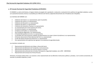 Plan Nacional de Seguridad Ciudadana 2011 (PNSC 2011)



  a. El Consejo Nacional de Seguridad Ciudadana (CONASEC)

     El CONASEC es, dentro del Sistema, el órgano máximo encargado de la aprobación, conducción y evaluación de las políticas de seguridad ciudadana; cuenta
     con autonomía funcional y técnica; es presidido por el Ministro del Interior y depende directamente de la Presidencia de la República.

     Los miembros del CONASEC son:

             El Ministro del Interior o su representante, quien lo presidirá.
             El Ministro de Justicia o su representante.
             El Ministro de Educación o su representante.
             El Ministro de Salud o su representante.
             El Ministro de Economía y Finanzas o su representante.
             Un representante de la Corte Suprema de Justicia.
             El Fiscal de la Nación o su representante.
             El Defensor del Pueblo o su representante.
             Dos Presidentes Regionales o sus representantes.
             El Alcalde Metropolitano de Lima o su representante.
             Los Alcaldes de las dos provincias capitales de departamento con mayor número de electores o sus representantes.
             El Director General de la Policía Nacional del Perú o su representante.
             El Jefe del Sistema Penitenciario Nacional o su representante.
             Dos representantes de los gremios que agrupan a las empresas de seguridad privada.

     Los miembros invitados son:

             Representante del Ministerio de la Mujer y Desarrollo Social.
             Representante del Ministerio de Transportes y Comunicaciones.
             Representante del Ministerio de Comercio Exterior y Turismo.
             Representante de la Dirección de la Familia, Participación y Seguridad Ciudadana de la PNP – DIRFAPASEC.
             Representante del Consejo de la Prensa Peruana.

     Asimismo, el Consejo puede invitar a sus sesiones a otros representantes de las diferentes instituciones públicas y privadas, si así lo estima conveniente, de
     acuerdo a la temática específica a tratar.



                                                                                                                                                                 7
 