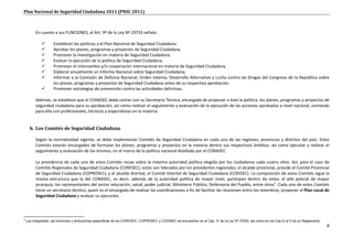 Plan Nacional de Seguridad Ciudadana 2011 (PNSC 2011)



          En cuanto a sus FUNCIONES, el Art. 9º de la Ley Nº 29733 señala:

                    Establecer las políticas y el Plan Nacional de Seguridad Ciudadana.
                    Aprobar los planes, programas y proyectos de Seguridad Ciudadana.
                    Promover la investigación en materia de Seguridad Ciudadana.
                    Evaluar la ejecución de la política de Seguridad Ciudadana.
                    Promover el intercambio y/o cooperación internacional en materia de Seguridad Ciudadana.
                    Elaborar anualmente un Informe Nacional sobre Seguridad Ciudadana;
                    Informar a la Comisión de Defensa Nacional, Orden Interno, Desarrollo Alternativo y Lucha contra las Drogas del Congreso de la República sobre
                     los planes, programas y proyectos de Seguridad Ciudadana antes de su respectiva aprobación.
                    Promover estrategias de prevención contra las actividades delictivas.

          Además, se establece que el CONASEC debe contar con su Secretaría Técnica, encargada de proponer a éste la política, los planes, programas y proyectos de
          seguridad ciudadana para su aprobación, así como realizar el seguimiento y evaluación de la ejecución de las acciones aprobadas a nivel nacional, contando
          para ello con profesionales, técnicos y especialistas en la materia.


      b. Los Comités de Seguridad Ciudadana

          Según la normatividad vigente, se debe implementar Comités de Seguridad Ciudadana en cada una de las regiones, provincias y distritos del país. Estos
          Comités estarán encargados de formular los planes, programas y proyectos en la materia dentro sus respectivos ámbitos, así como ejecutar y realizar el
          seguimiento y evaluación de los mismos, en el marco de la política nacional diseñada por el CONASEC.

          La presidencia de cada uno de estos Comités recae sobre la máxima autoridad política elegida por los ciudadanos cada cuatro años. Así, para el caso de
          Comités Regionales de Seguridad Ciudadana (CORESEC), estos son liderados por los presidentes regionales; el alcalde provincial, preside el Comité Provincial
          de Seguridad Ciudadana (COPROSEC); y el alcalde distrital, el Comité Distrital de Seguridad Ciudadana (CODISEC). La composición de estos Comités sigue la
          misma estructura que la del CONASEC, es decir, además de la autoridad política de mayor nivel, participan dentro de estos: el jefe policial de mayor
          jerarquía, los representantes del sector educación, salud, poder judicial, Ministerio Público, Defensoría del Pueblo, entre otros3. Cada uno de estos Comités
          tiene un secretario técnico, quien es el encargado de realizar las coordinaciones a fin de facilitar las reuniones entre los miembros, proponer el Plan Local de
          Seguridad Ciudadana y evaluar su ejecución.




3
    Los integrantes, las funciones y atribuciones específicas de los CORESEC, COPROSEC y CODISEC se encuentran en el Cap. IV de la Ley Nº 27933, así como en los Cap.III al V de su Reglamento.
                                                                                                                                                                                                  8
 