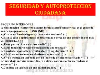 SEGURIDAD Y AUTOPROTECCION
CIUDADANA
SEGURIDAD PERSONAL
A continuación les presento algunas formulas para conocer cuál es el grado de
sus riesgos personales. (SI) (NO)
•¿Vive en un barrio elegante y tiene autos costosos? ( )
•¿Esta su casa o apartamento en una ciudad o cerca de una población con más
de 100.000 ha.? ( )
•¿Tiene padres ricos o de clase media? ( )
•¿Es un funcionario clave o empleado de una sociedad? ( )
•¿Es usted responsable de recibir efectivo regularmente? ( )
•¿Efectúa transacciones en efectivo en su trabajo? ( )
•¿Vive o trabaja en una zona con un índice de delincuencia elevado? ( )
•¿Su trabajo entraña cobrar dinero a clientes o transportar mercadería al
mayoreo? ( )
•¿Conduce un vehículo en una ciudad grande? ( )
 