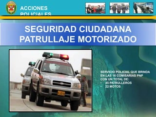 ACCIONES 
POLICIALES 
SEGURIDAD CIUDADANA 
PATRULLAJE MOTORIZADO 
SERVICIO POLICIAL QUE BRINDA 
EN LAS 16 COMISARIAS PNP 
CON UN TOTAL DE: 
• 45 PATRULLEROS 
• 22 MOTOS 
 