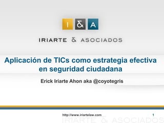 http://www.iriartelaw.com 1
Aplicación de TICs como estrategia efectiva
en seguridad ciudadana
Erick Iriarte Ahon aka @coyotegris
 