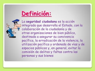 Definición:
La seguridad ciudadana es la acción
integrada que desarrolla el Estado, con la
colaboración de la ciudadanía y de
otras organizaciones de bien público,
destinada a asegurar su convivencia
pacífica, la erradicación de la violencia, la
utilización pacífica y ordenada de vías y de
espacios públicos y, en general, evitar la
comisión de delitos y faltas contra las
personas y sus bienes
 