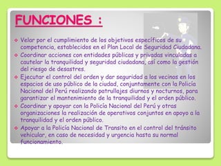 FUNCIONES :
 Velar por el cumplimiento de los objetivos específicos de su
competencia, establecidos en el Plan Local de Seguridad Ciudadana.
 Coordinar acciones con entidades públicas y privadas vinculadas a
cautelar la tranquilidad y seguridad ciudadana, así como la gestión
del riesgo de desastres.
 Ejecutar el control del orden y dar seguridad a los vecinos en los
espacios de uso público de la ciudad, conjuntamente con la Policía
Nacional del Perú realizando patrullajes diurnos y nocturnos, para
garantizar el mantenimiento de la tranquilidad y el orden público.
 Coordinar y apoyar con la Policía Nacional del Perú y otras
organizaciones la realización de operativos conjuntos en apoyo a la
tranquilidad y el orden público.
 Apoyar a la Policía Nacional de Transito en el control del tránsito
vehicular, en caso de necesidad y urgencia hasta su normal
funcionamiento.
 