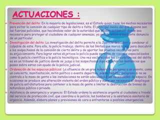 ACTUACIONES :
 Prevención del delito: En la mayoría de legislaciones, es el Estado quien tiene los medios necesarios
para evitar la comisión de cualquier tipo de delito o falta. El principal medio del que dispone son
las fuerzas policiales, que haciéndose valer de la autoridad que poseen actúan allí donde sea
necesario para proteger al ciudadano de cualquier amenaza, ya sea de oficio o mediante denuncia
de un particular.
 Investigación del delito: La investigación del delito permite a la Justicia descubrir y condenar al
culpable de este. Para ello, la policía trabaja, dentro de los límites que marca la ley, para descubrir
a los sospechosos de la comisión de cierto delito y de aportar las pruebas necesarias para
su enjuiciamiento. Para lograr estos objetivos la policía puede servirse de cuerpos especializados
como la policía científica o la policía tecnológica. Una vez esclarecidas las circunstancias del delito
es en un tribunal de justicia donde se juzga a los sospechosos y se ejecutan las sentencias que
pesen sobre estos con ayuda de la policía judicial.
 Ordenación de los espacios públicos: La afluencia de un gran número de personas a un evento, como
un concierto, manifestación, mitin político o evento deportivo, puede resultar peligroso si no se
controla a la masa de gente o las instalaciones no están adecuadas a las necesidades de espacio. En
ocasiones se produce una alteración violenta del orden público y suele ser necesario el despliegue
de policía antidisturbios para contener a la masa de gente o limitar la destrucción de bienes de
naturaleza pública o privada.
 Asistencia de emergencia y urgencia: El Estado ordena la asistencia urgente al ciudadano a través
del servicio de protección civil, que coordina a la policía, los bomberos y la asistencia sanitaria de
urgencia. Además, elabora planes y previsiones de cara a enfrentarse a posibles emergencias.
 