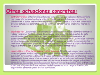 Otras actuaciones concretas:
 Contraterrorismo: El terrorismo, entendido como acciones que buscan de forma directa
coaccionar a la sociedad mediante el terror, constituye una de los aspectos con más
contenido en la actual definición de seguridad ciudadana. Desde el 11S se han consolidado
diversas actuaciones concretas como los controles aeroportuarios o las listas negras de
personas.
 Seguridad vial: La seguridad vial consiste en las acciones destinadas a controlar el tráfico
rodado y disminuir tanto el número de accidente como la mortalidad de estos. En este
sentido toman gran importancia acciones como la señalización de las carreteras, el
acondicionamiento de éstas o las campañas de control de alcoholemia. La educación vial tiene
por objetivo enseñar al ciudadano como conductor, pasajero o peatón, los conocimientos,
destrezas, hábitos para que actúe de manera inteligente y razonable y respete las leyes que
regulan el tránsito con el objetivo de prevenir y evitar accidentes viales.
 Narcotráfico, tráfico de personas y tráfico de armas: El tráfico de drogas es un negocio
ilícito que genera muchos ingresos y, por tanto, rivalidades entre organizaciones criminales
que suelen ser violentas. Además, la droga es potencialmente peligrosa para la salud y genera
dependencia, lo que mueve a las personas a saltarse la ley para obtener más droga. En este
sentido, la seguridad ciudadana previene y lucha contra el tráfico de drogas. Situaciones
parecidas de inseguridad ciudadana generan tanto el tráfico de personas como el tráfico de
armas, con el agravante de que estas actividades ponen en serio riesgo la libertad y la
seguridad de personas ajenas a estas actividades.
 