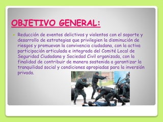OBJETIVO GENERAL:
 Reducción de eventos delictivos y violentos con el soporte y
desarrollo de estrategias que privilegien la disminución de
riesgos y promuevan la convivencia ciudadana, con la activa
participación articulada e integrada del Comité Local de
Seguridad Ciudadana y Sociedad Civil organizada, con la
finalidad de contribuir de manera sostenida a garantizar la
tranquilidad social y condiciones apropiadas para la inversión
privada.
 