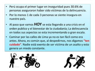 • Perú ocupa el primer lugar en inseguridad pues 30.6% de
personas aseguraron haber sido víctimas de la delincuencia.
• Por lo menos 1 de cada 3 personas se siente insegura en
nuestro país.
• Al paso que vamos HOY se esta llegando a una crisis en el
orden publico y el bienestar de la ciudadanía; La delincuencia
en todos sus aspectos se esta incrementando a gran escala.
• Caminar por las calles de Lima ya no es tan fácil como era
antes. Ahora, es común que, al despedirnos, nos digamos “ten
cuidado”. Nadie está exento de ser víctima de un asalto y esto
genera un miedo constante.
 