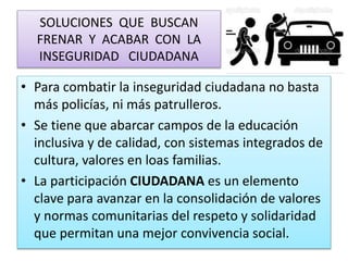 SOLUCIONES QUE BUSCAN
FRENAR Y ACABAR CON LA
INSEGURIDAD CIUDADANA
• Para combatir la inseguridad ciudadana no basta
más policías, ni más patrulleros.
• Se tiene que abarcar campos de la educación
inclusiva y de calidad, con sistemas integrados de
cultura, valores en loas familias.
• La participación CIUDADANA es un elemento
clave para avanzar en la consolidación de valores
y normas comunitarias del respeto y solidaridad
que permitan una mejor convivencia social.
 