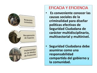 EFICACIA Y EFICIENCIA
• Es conveniente conocer las
causas sociales de la
criminalidad para diseñar
políticas efectivas de
Seguridad Ciudadana de
carácter multidisciplinario,
multisectorial y multinivel.
• Seguridad Ciudadana debe
asumirse como una
responsabilidad
compartida del gobierno y
la comunidad.
 