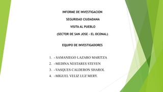 INFORME DE INVESTIGACION
SEGURIDAD CIUDADANA
VISITA AL PUEBLO
(SECTOR DE SAN JOSE - EL OCONAL)
EQUIPO DE INVESTIGADORES
1. - SAMANIEGO LAZARO MARITZA
2. –MEDINA NESTARES STEVEN
3. –VASQUES CALDERON SHAROL
4. –MIGUEL VELIZ LUZ MERY.
 