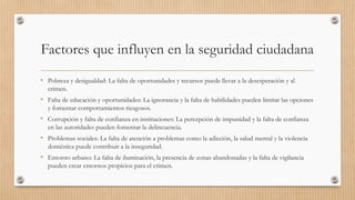Factores que influyen en la seguridad ciudadana
• Pobreza y desigualdad: La falta de oportunidades y recursos puede llevar a la desesperación y al
crimen.
• Falta de educación y oportunidades: La ignorancia y la falta de habilidades pueden limitar las opciones
y fomentar comportamientos riesgosos.
• Corrupción y falta de confianza en instituciones: La percepción de impunidad y la falta de confianza
en las autoridades pueden fomentar la delincuencia.
• Problemas sociales: La falta de atención a problemas como la adicción, la salud mental y la violencia
doméstica puede contribuir a la inseguridad.
• Entorno urbano: La falta de iluminación, la presencia de zonas abandonadas y la falta de vigilancia
pueden crear entornos propicios para el crimen.
 