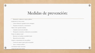 Medidas de prevención:
• Iluminación y vigilancia en espacios públicos:
- Instalar luces en zonas oscuras
- Colocar cámaras de seguridad en áreas estratégicas
• Programas de educación y concienciación:
- Talleres sobre seguridad ciudadana
- Campañas de prevención del delito
• Participación comunitaria y colaboración con autoridades:
- Grupos de vigilancia vecinal
- Reuniones con la policía y autoridades locales
• Mejora del entorno urbano:
- Limpieza y mantenimiento de zonas públicas
- Creación de espacios seguros para la comunidad
• Apoyo a víctimas de delitos:
- Asesoramiento legal y emocional
- Grupos de apoyo para víctimas
 