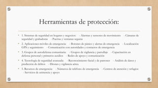 Herramientas de protección:
• 1. Sistemas de seguridad en hogares y negocios: - Alarmas y sensores de movimiento - Cámaras de
seguridad y grabadoras - Puertas y ventanas seguras
• 2. Aplicaciones móviles de emergencia: - Botones de pánico y alertas de emergencia - Localización
GPS y seguimiento - Comunicación con autoridades y contactos de emergencia
• 3. Grupos de autodefensa comunitaria: - Grupos de vigilancia y patrullaje - Capacitación en
defensa personal y primeros auxilios - Redes de apoyo y comunicación
• 4. Tecnología de seguridad avanzada: - Reconocimiento facial y de patrones - Análisis de datos y
predicción de delitos - Drones y vigilancia aérea
• 5. Recursos de emergencia: - Números de teléfono de emergencia - Centros de atención y refugios
- Servicios de asistencia y apoyo
 