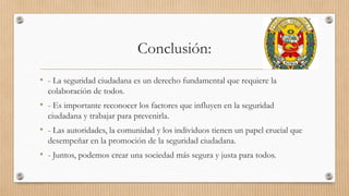 Conclusión:
• - La seguridad ciudadana es un derecho fundamental que requiere la
colaboración de todos.
• - Es importante reconocer los factores que influyen en la seguridad
ciudadana y trabajar para prevenirla.
• - Las autoridades, la comunidad y los individuos tienen un papel crucial que
desempeñar en la promoción de la seguridad ciudadana.
• - Juntos, podemos crear una sociedad más segura y justa para todos.
 