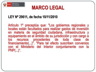 LEY Nº 29611, de fecha 10/11/2010
Artículo 1º preceptúa que: "Los gobiernos regionales y
locales están facultados para realizar gastos de inversión
en materia de seguridad ciudadana, infraestructura y
equipamiento en el ámbito de su jurisdicción y con cargo a
los recursos procedentes de toda clase de
financiamiento(...)". "Para tal efecto suscriben convenios
con el Ministerio del Interior conjuntamente con la
PNP(...)“.
MARCO LEGAL
 