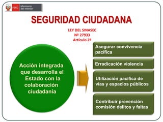 SEGURIDAD CIUDADANA
Acción integrada
que desarrolla el
Estado con la
colaboración
ciudadanía
Asegurar convivencia
pacífica
Erradicación violencia
Utilización pacífica de
vías y espacios públicos
Contribuir prevención
comisión delitos y faltas
LEY DEL SINASEC
Nº 27933
Artículo 2º
 