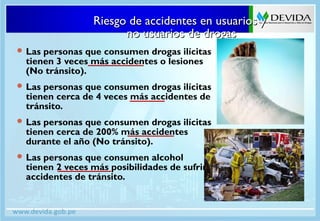 Riesgo de accidentes en usuarios yRiesgo de accidentes en usuarios y
no usuarios de drogasno usuarios de drogas
 Las personas que consumen drogas ilícitas
tienen 3 veces más accidentes o lesiones
(No tránsito).
 Las personas que consumen drogas ilícitas
tienen cerca de 4 veces más accidentes de
tránsito.
 Las personas que consumen drogas ilícitas
tienen cerca de 200% más accidentes
durante el año (No tránsito).
 Las personas que consumen alcohol
tienen 2 veces más posibilidades de sufrir
accidentes de tránsito.
 