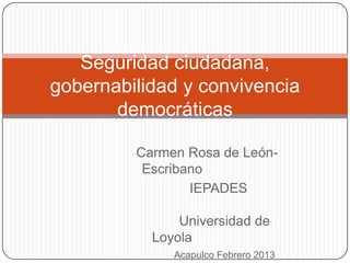 Seguridad ciudadana,
gobernabilidad y convivencia
       democráticas

         Carmen Rosa de León-
          Escribano
                 IEPADES

               Universidad de
           Loyola
              Acapulco Febrero 2013
 
