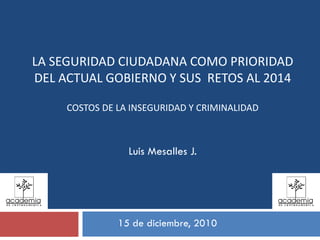 15 de diciembre, 2010
Luis Mesalles J.
LA SEGURIDAD CIUDADANA COMO PRIORIDAD 
DEL ACTUAL GOBIERNO Y SUS  RETOS AL 2014
COSTOS DE LA INSEGURIDAD Y CRIMINALIDAD
 
