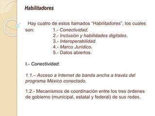 Hay cuatro de estos llamados “Habilitadores”, los cuales
son: 1.- Conectividad.
2.- Inclusión y habilidades digitales.
3.- Interoperabilidad.
4.- Marco Jurídico.
5.- Datos abiertos.
I.- Conectividad:
1.1.– Acceso a Internet de banda ancha a través del
programa México conectado.
1.2.- Mecanismos de coordinación entre los tres órdenes
de gobierno (municipal, estatal y federal) de sus redes.
Habilitadores
 