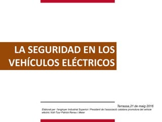 LA SEGURIDAD EN LOS
VEHÍCULOS ELÉCTRICOS
Terrassa,21 de maig 2016
Elaborat per l’enginyer Industrial Superior i President de l’associació catalana promotora del vehicle
elèctric Volt-Tour Patrick Renau i Meier
 