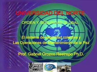 UNIVERSIDAD DEL NORTE
    ORDEN Y SEGURIDAD GLOBAL


     El sistema de seguridad colectiva y
Las Operaciones de Mantenimiento de la Paz


  Prof. Gabriel Orozco Restrepo Ph.D.
 
