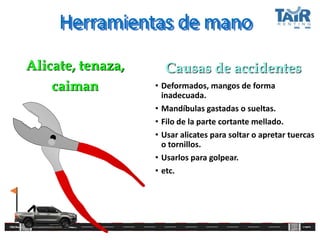 Herramientas de mano
• Deformados, mangos de forma
inadecuada.
• Mandíbulas gastadas o sueltas.
• Filo de la parte cortante mellado.
• Usar alicates para soltar o apretar tuercas
o tornillos.
• Usarlos para golpear.
• etc.
Alicate, tenaza,
caiman
Causas de accidentes
 