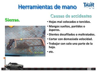 Herramientas de mano
• Hojas mal colocadas o torcidas.
• Mangos sueltos, partidos o
ásperos.
• Dientes desafilados o maltratados.
• Cortar con demasiada velocidad.
• Trabajar con solo una parte de la
hoja.
• etc.
Sierras.
Causas de accidentes
 