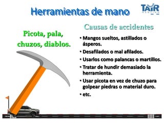 Herramientas de mano
• Mangos sueltos, astillados o
ásperos.
• Desafilados o mal afilados.
• Usarlos como palancas o martillos.
• Tratar de hundir demasiado la
herramienta.
• Usar picota en vez de chuzo para
golpear piedras o material duro.
• etc.
Picota, pala,
chuzos, diablos.
Causas de accidentes
 