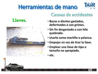 Herramientas de mano
• Bocas o dientes gastados,
deformados o con grietas.
• Sin fin desgastado o con hilo
quebrado.
• Usarla como martillo o palanca.
• Empujar en vez de tirar la llave.
• Emplear una llave de tipo o
tamaño no apropiado.
• etc.
Llaves.
Causas de accidentes
 