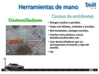 Herramientas de mano
• Mangos sueltos o partidos.
• Hojas mal afiladas, melladas o torcidas.
• Mal templados, vástagos torcidos.
• Usarlos como palanca, cincel,
botador,sacabocados, etc.
• Usar destornilladores que no
correspondan al tamaño y tipo del
tornillo.
• etc.
Destornilladores
Causas de accidentes
 