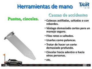 Herramientas de mano
• Cabezas astilladas, saltadas o con
rebordes.
• Vástago demasiado cortos para un
manejo seguro.
• Filos rotos o saltados.
• Usarlas como palancas.
• Tratar de hacer un corte
demasiado profundo.
• Cincelar hacia adentro o hacia
otras personas.
• etc.
Puntos, cinceles.
Causas de accidentes
 