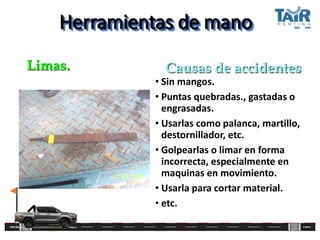 Herramientas de mano
• Sin mangos.
• Puntas quebradas., gastadas o
engrasadas.
• Usarlas como palanca, martillo,
destornillador, etc.
• Golpearlas o limar en forma
incorrecta, especialmente en
maquinas en movimiento.
• Usarla para cortar material.
• etc.
Limas. Causas de accidentes
 