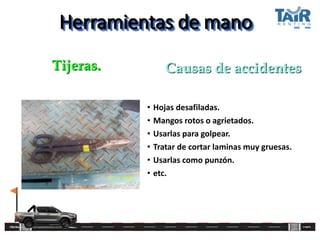 Herramientas de mano
• Hojas desafiladas.
• Mangos rotos o agrietados.
• Usarlas para golpear.
• Tratar de cortar laminas muy gruesas.
• Usarlas como punzón.
• etc.
Tijeras. Causas de accidentes
 