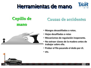 Herramientas de mano
• Mangos desastillados o rotos.
• Hojas desafiladas o rotas
• Mecanismos de regulación inoperante.
• No extraer clavos de la madera antes de
trabajar sobre ella.
• Probar el filo pasando el dedo por él.
• etc.
Cepillo de
mano
Causas de accidentes
 