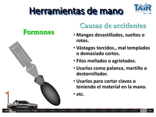 Herramientas de mano
• Mangos desastillados, sueltos o
rotos.
• Vástagos torcidos., mal templados
o demasiado cortos.
• Filos mellados o agrietados.
• Usarlos como palanca, martillo o
destornillador.
• Usarlos para cortar clavos o
teniendo el material en la mano.
• etc.
Formones
Causas de accidentes
 